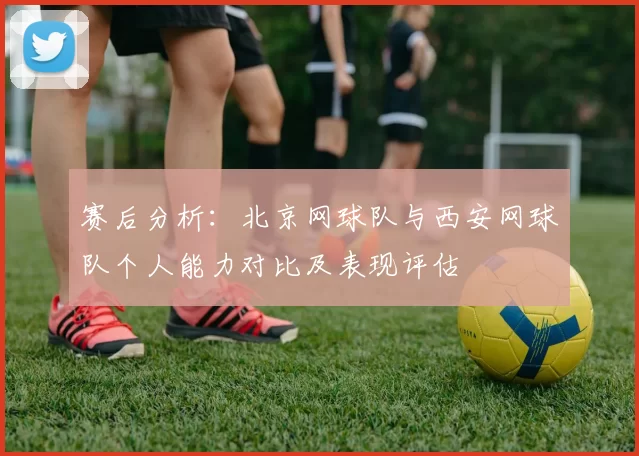赛后分析：北京网球队与西安网球队个人能力对比及表现评估
