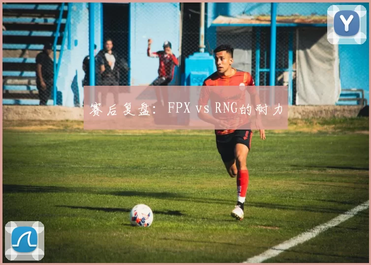 赛后复盘：FPX vs RNG的耐力