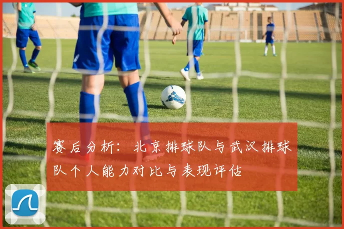 赛后分析：北京排球队与武汉排球队个人能力对比与表现评估