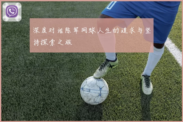 深度对话陈军网球人生的追求与坚持探索之旅