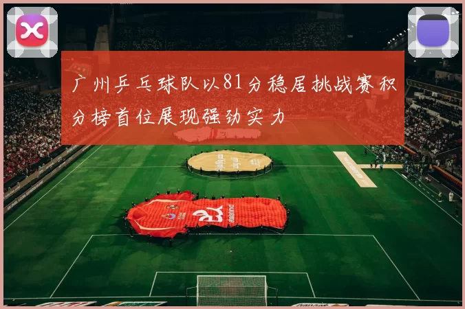 广州乒乓球队以81分稳居挑战赛积分榜首位展现强劲实力