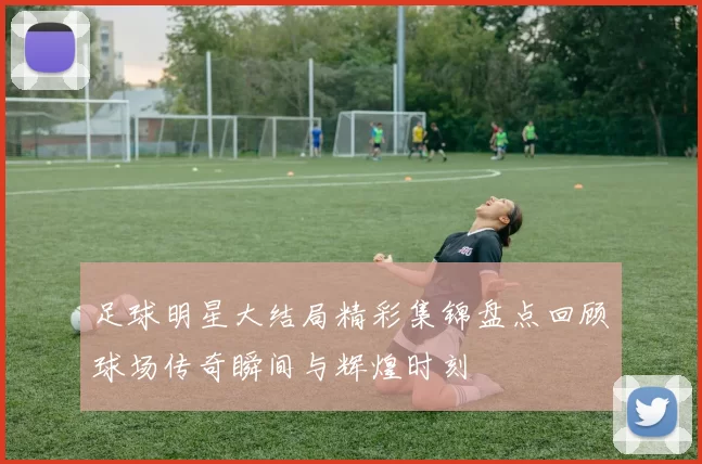 足球明星大结局精彩集锦盘点回顾球场传奇瞬间与辉煌时刻