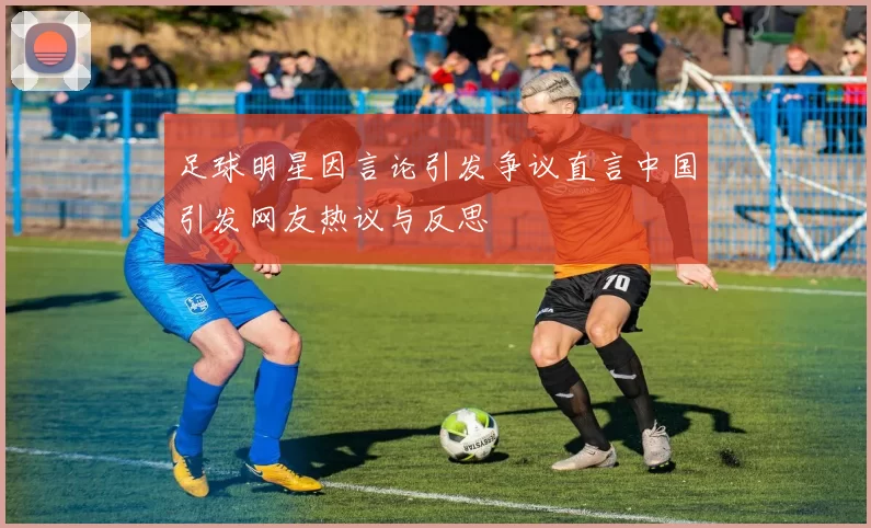 足球明星因言论引发争议直言中国引发网友热议与反思